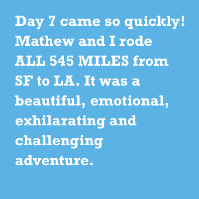 Day 7 came so quickly! Mathew and I rode ALL 545 MILES from SF to LA. It was a beautiful, emotional, exhilarating and challenging adventure.