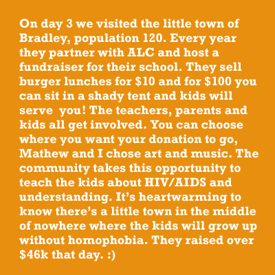 On day 3 we visited the little town of Bradley, population 120. Every year they partner with ALC and host a fundraiser for their school. They sell burger lunches for $10 and for $100 you can sit in a shady tent and kids will serve  you! The teachers, parents and kids all get involved. You can choose where you want your donation to go, Mathew and I chose art and music. The community takes this opportunity to teach the kids about HIV/AIDS and understanding. Itâs heartwarming to know thereâs a little town in the middle of nowhere where the kids will grow up without homophobia. They raised over $46k that day. :)