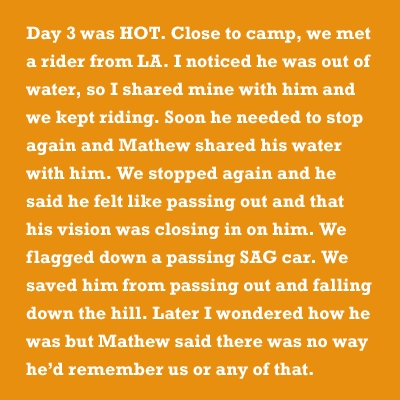 Day 3 was HOT. Close to camp, we met a rider from LA. I noticed he was out of water, so I shared mine with him and we kept riding. Soon he needed to stop again and Mathew shared his water with him. We stopped again and he said he felt like passing out and that his vision was closing in on him. We flagged down a passing SAG car. We saved him from passing out and falling down the hill. Later I wondered how he was but Mathew said there was no way heâd remember us or any of that.