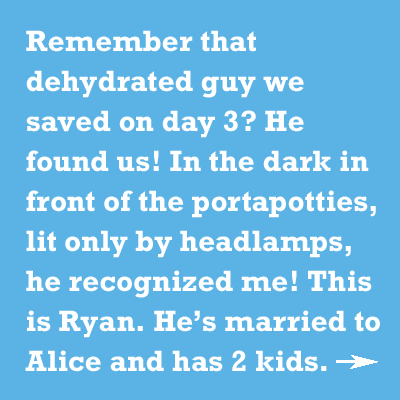 Remember that dehydrated guy we saved on day 3? He found us! In the dark in front of the portapotties, lit only by headlamps, he recognized me! This is Ryan. Heâs married to Alice and has 2 kids.